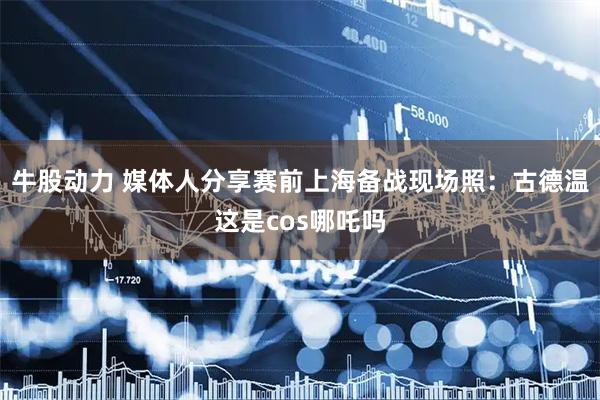牛股动力 媒体人分享赛前上海备战现场照：古德温这是cos哪吒吗