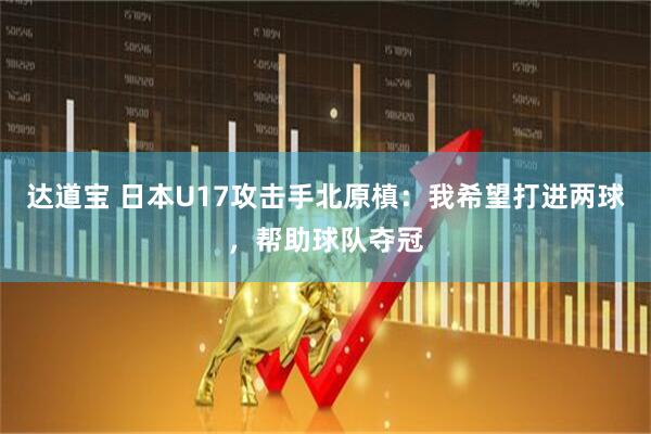 达道宝 日本U17攻击手北原槙：我希望打进两球，帮助球队夺冠