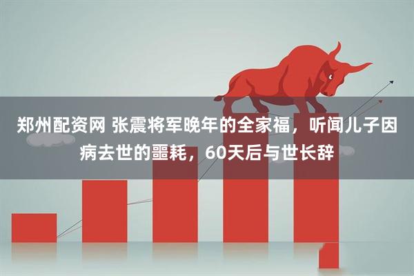 郑州配资网 张震将军晚年的全家福，听闻儿子因病去世的噩耗，60天后与世长辞