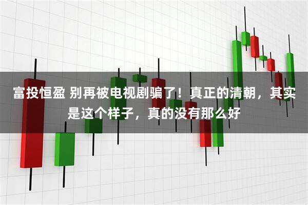 富投恒盈 别再被电视剧骗了！真正的清朝，其实是这个样子，真的没有那么好
