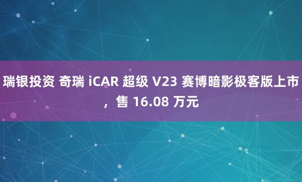 瑞银投资 奇瑞 iCAR 超级 V23 赛博暗影极客版上市，售 16.08 万元
