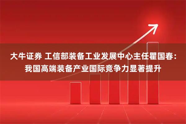 大牛证券 工信部装备工业发展中心主任瞿国春：我国高端装备产业国际竞争力显著提升