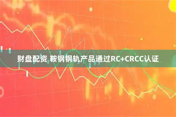 财盘配资 鞍钢钢轨产品通过RC+CRCC认证