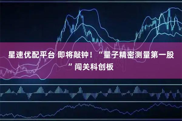 星速优配平台 即将敲钟！“量子精密测量第一股”闯关科创板