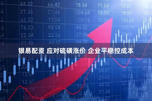 银易配资 应对硫磺涨价 企业平稳控成本