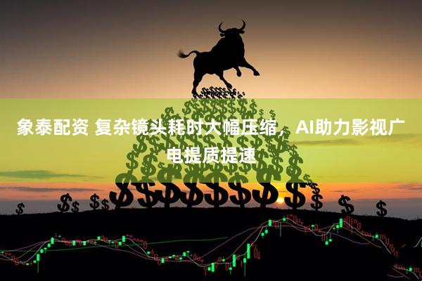 象泰配资 复杂镜头耗时大幅压缩，AI助力影视广电提质提速