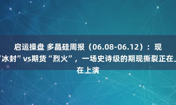 启运操盘 多晶硅周报（06.08-06.12）：现货“冰封”vs期货“烈火”，一场史诗级的期现撕裂正在上演