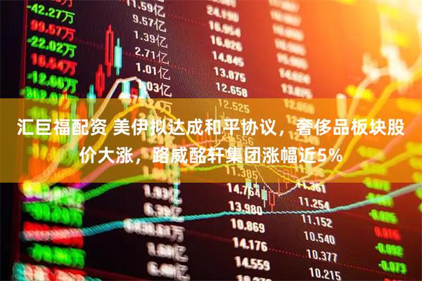 汇巨福配资 美伊拟达成和平协议，奢侈品板块股价大涨，路威酩轩集团涨幅近5%