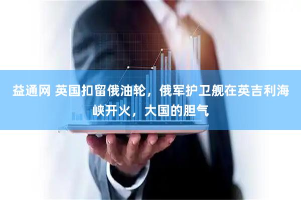 益通网 英国扣留俄油轮，俄军护卫舰在英吉利海峡开火，大国的胆气