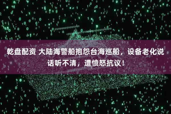 乾盘配资 大陆海警船抱怨台海巡船，设备老化说话听不清，遭愤怒抗议！