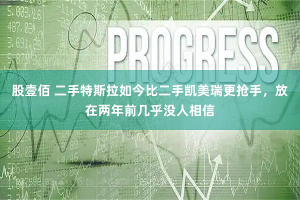 股壹佰 二手特斯拉如今比二手凯美瑞更抢手，放在两年前几乎没人相信