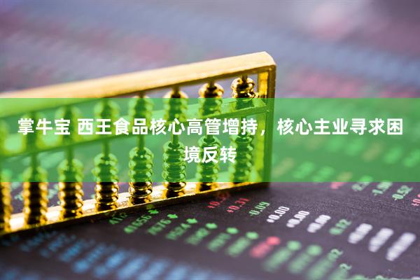 掌牛宝 西王食品核心高管增持，核心主业寻求困境反转