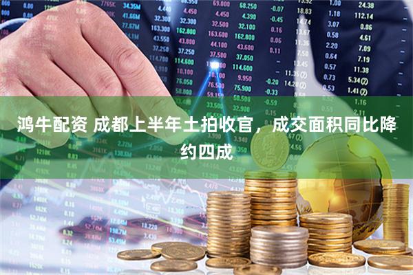 鸿牛配资 成都上半年土拍收官，成交面积同比降约四成