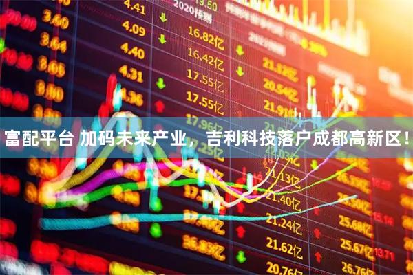 富配平台 加码未来产业，吉利科技落户成都高新区！
