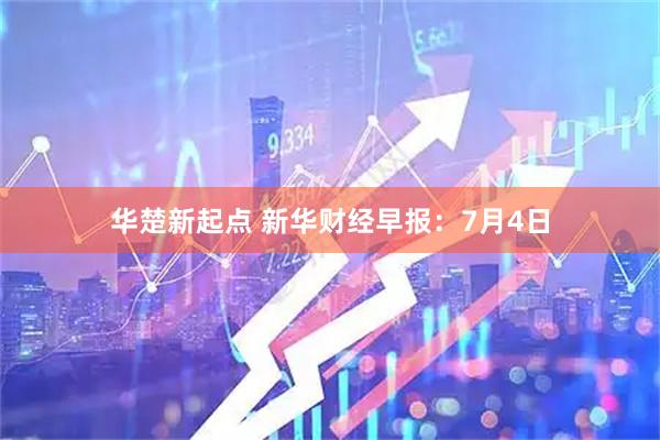 华楚新起点 新华财经早报：7月4日