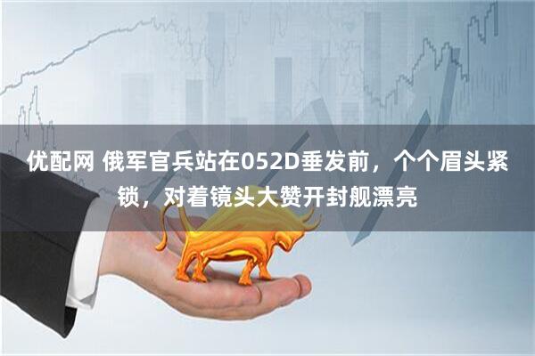 优配网 俄军官兵站在052D垂发前，个个眉头紧锁，对着镜头大赞开封舰漂亮