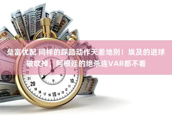 垒富优配 同样的踩踏动作天差地别!埃及的进球被吹掉,阿根廷的绝杀连VAR都不看