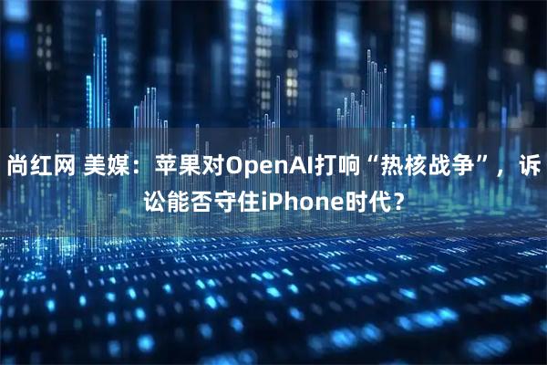 尚红网 美媒：苹果对OpenAI打响“热核战争”，诉讼能否守住iPhone时代？
