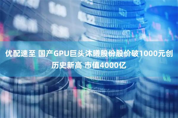 优配速至 国产GPU巨头沐曦股份股价破1000元创历史新高 市值4000亿