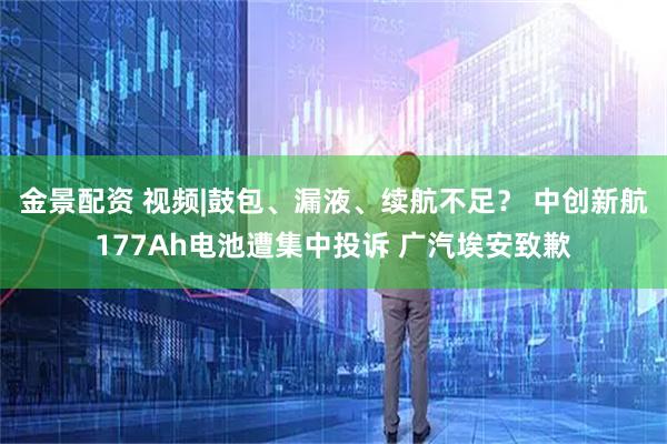 金景配资 视频|鼓包、漏液、续航不足？ 中创新航177Ah电池遭集中投诉 广汽埃安致歉