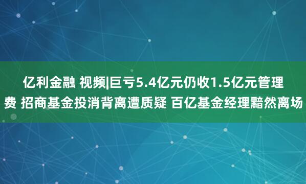 亿利金融 视频|巨亏5.4亿元仍收1.5亿元管理费 招商基金投消背离遭质疑 百亿基金经理黯然离场