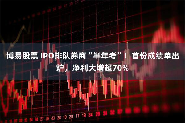 博易股票 IPO排队券商“半年考”！首份成绩单出炉，净利大增超70%