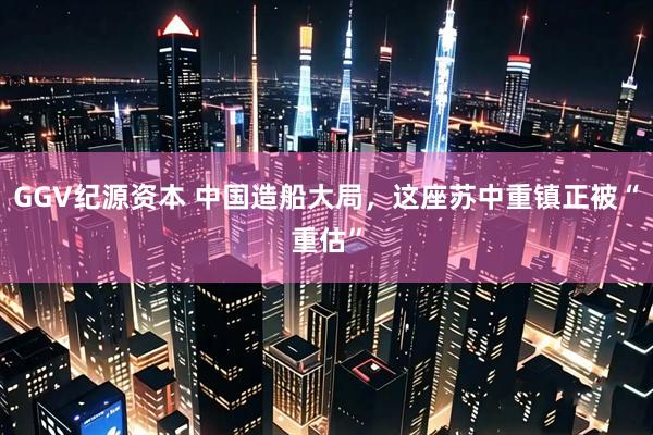 GGV纪源资本 中国造船大局，这座苏中重镇正被“重估”