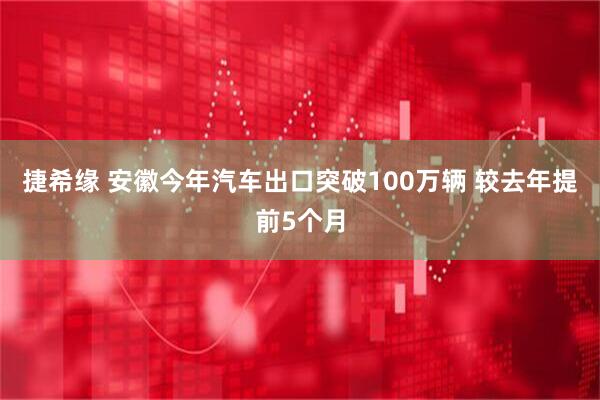 捷希缘 安徽今年汽车出口突破100万辆 较去年提前5个月