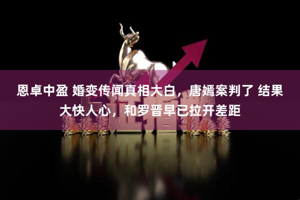 恩卓中盈 婚变传闻真相大白，唐嫣案判了 结果大快人心，和罗晋早已拉开差距
