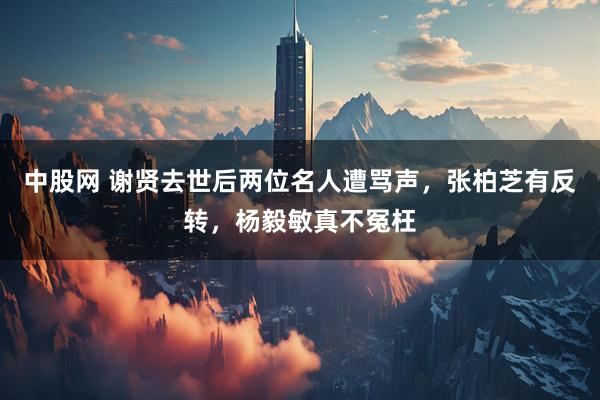 中股网 谢贤去世后两位名人遭骂声，张柏芝有反转，杨毅敏真不冤枉
